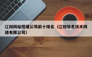 青州辽阳网站搭建公司前十排名（辽阳信息技术网络有限公司）